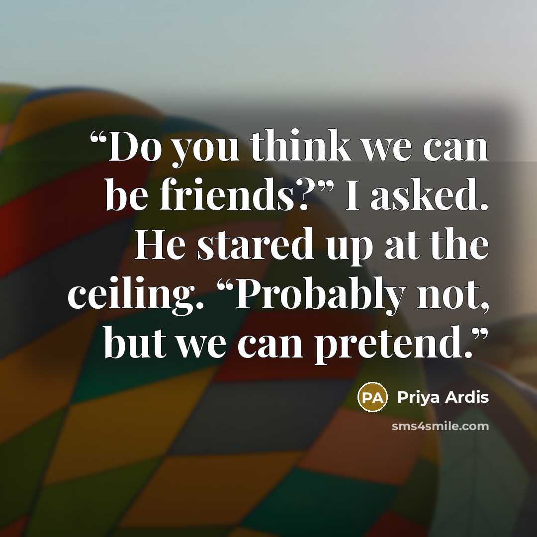 “Do you think we can be friends?” I asked. He stared up at the ceiling. “Probably not, but we can pretend.” quote by Priya Ardis