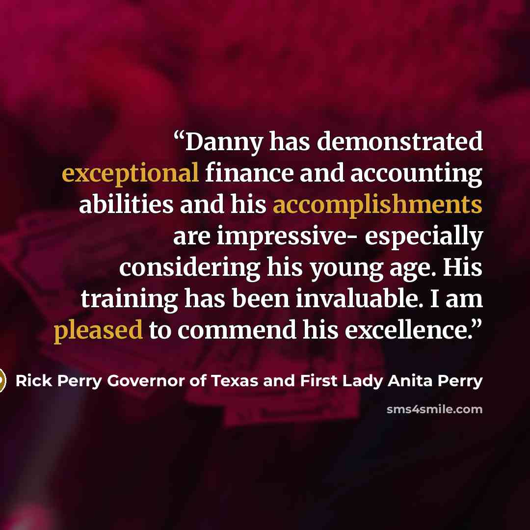 “Danny has demonstrated exceptional finance and accounting abilities and his accomplishments are impressive- especially considering his young age. His training has been invaluable. I am pleased to commend his excellence.” quote by Rick Perry Governor of Texas and First Lady Anita Perry
