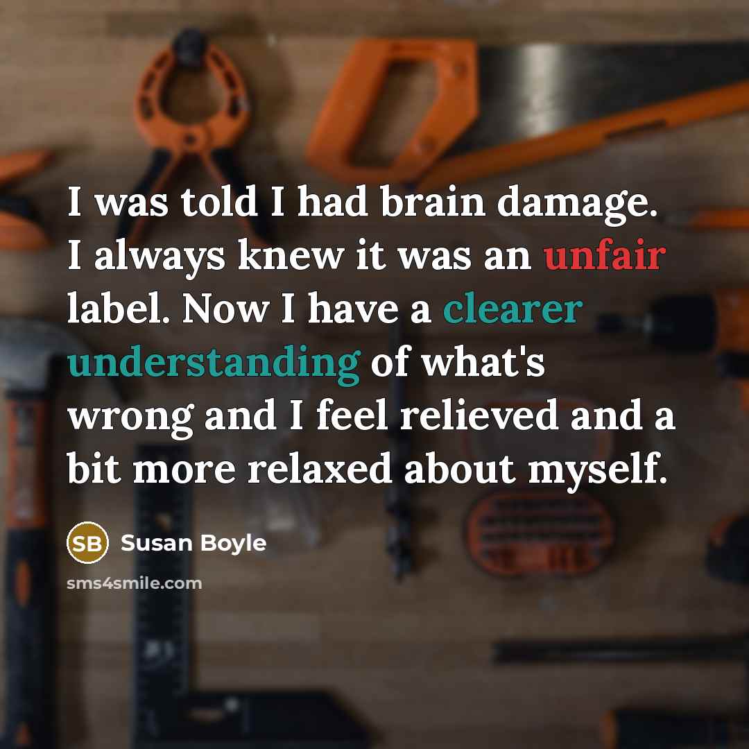 “I was told I had brain damage. I always knew it was an unfair label. Now I have a clearer understanding of what's wrong and I feel relieved and a bit more relaxed about myself.” quote by Susan Boyle