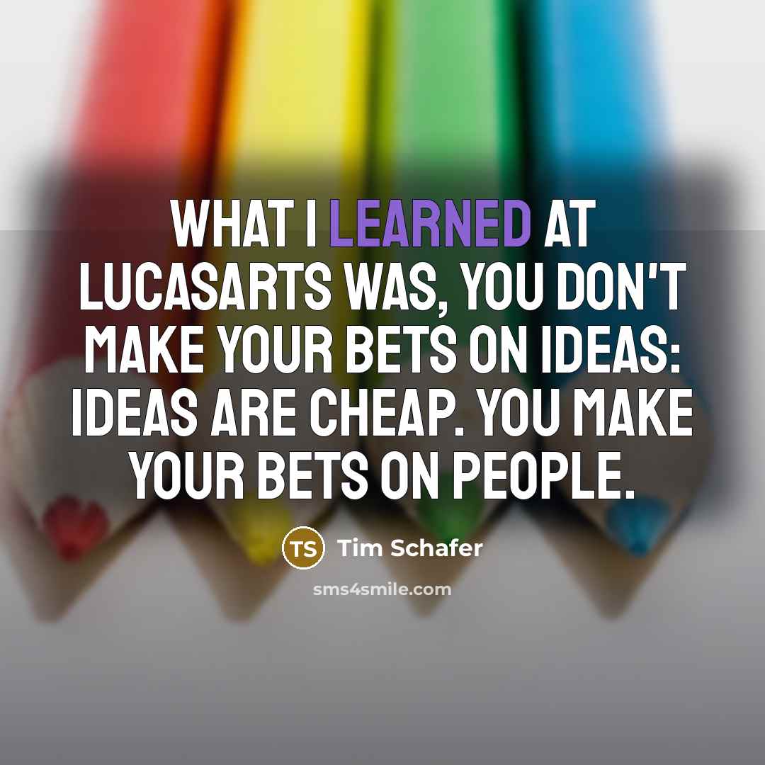 “What I learned at LucasArts was, you don't make your bets on ideas: ideas are cheap. You make your bets on people.” quote by Tim Schafer