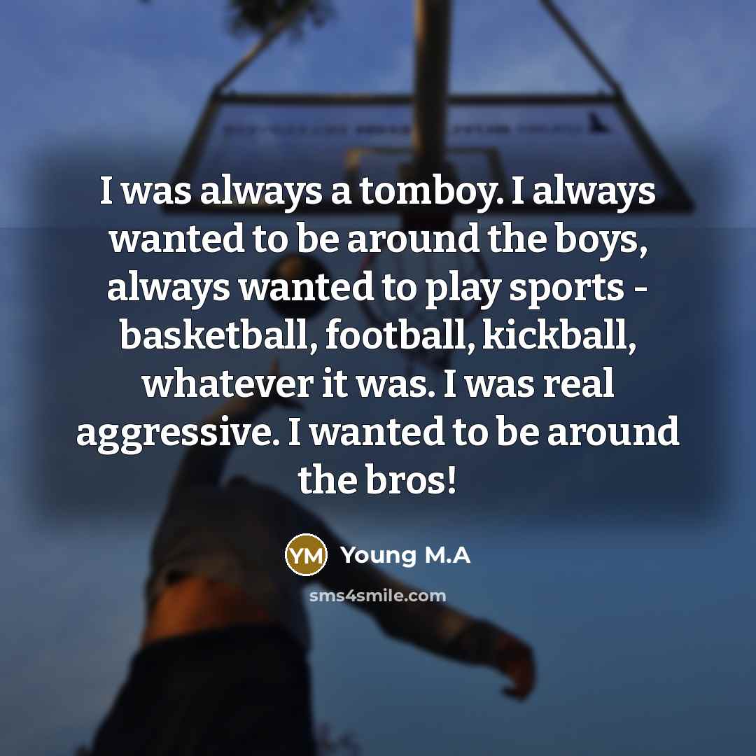“I was always a tomboy. I always wanted to be around the boys, always wanted to play sports - basketball, football, kickball, whatever it was. I was real aggressive. I wanted to be around the bros!” quote by Young M.A