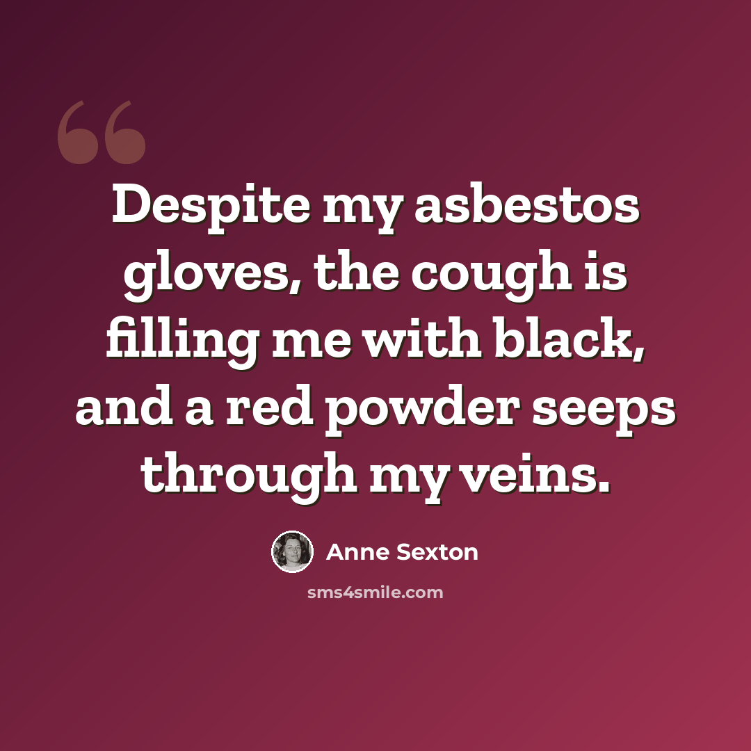 “Despite my asbestos gloves, the cough is filling me with black, and a red powder seeps through my veins.” quote by Anne Sexton
