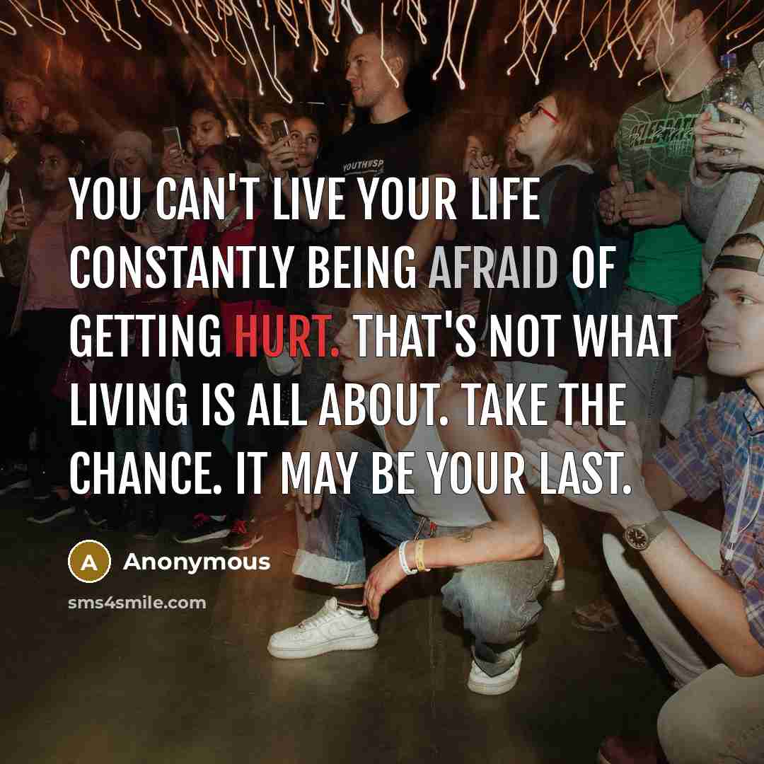 “You can't live your life constantly being afraid of getting hurt. That's not what living is all about. Take the chance. It may be your last.” quote by Anonymous