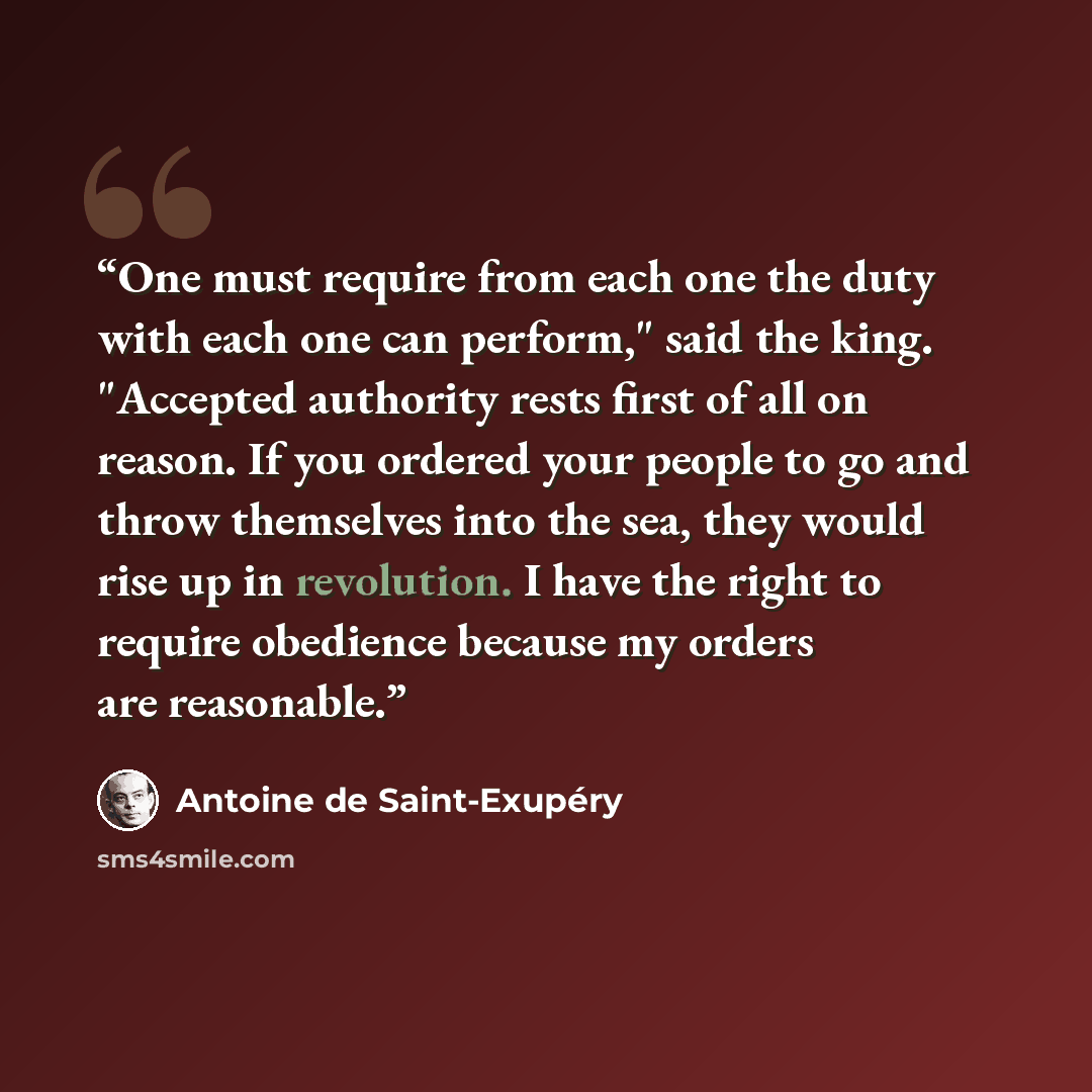 “One must require from each one the duty with each one can perform," said the king. "Accepted authority rests first of all on reason. If you ordered your people to go and throw themselves into the sea, they would rise up in revolution. I have the right to require obedience because my orders are…” quote by Antoine de Saint-Exupéry