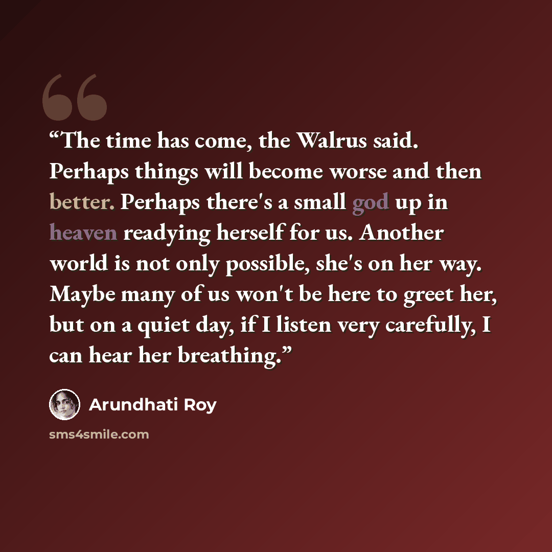 “The time has come, the Walrus said. Perhaps things will become worse and then better. Perhaps there's a small god up in heaven readying herself for us. Another world is not only possible, she's on her way. Maybe many of us won't be here to greet her, but on a quiet day, if I listen very carefully…” quote by Arundhati Roy