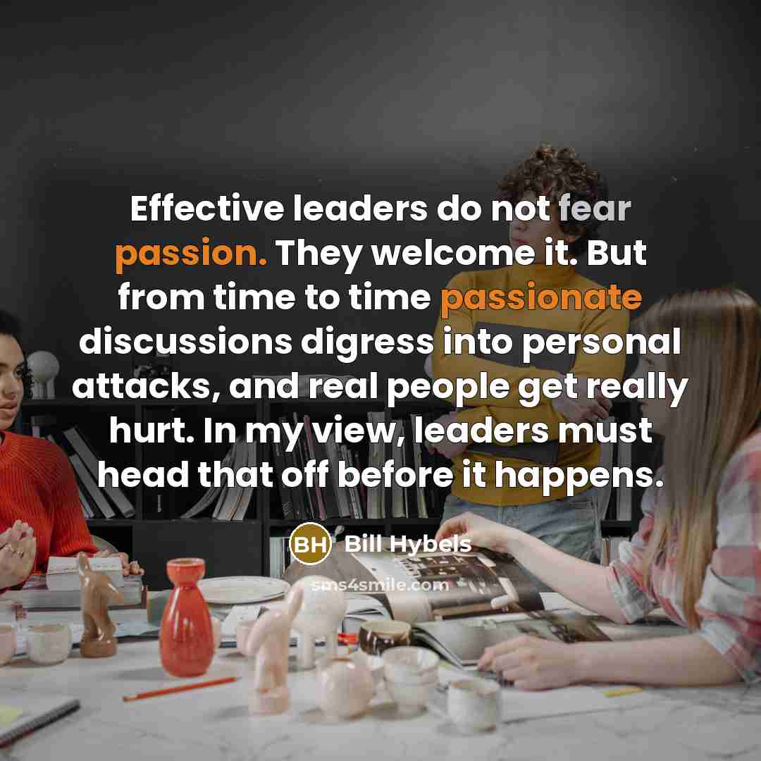 “Effective leaders do not fear passion. They welcome it. But from time to time passionate discussions digress into personal attacks, and real people get really hurt. In my view, leaders must head that off before it happens.” quote by Bill Hybels