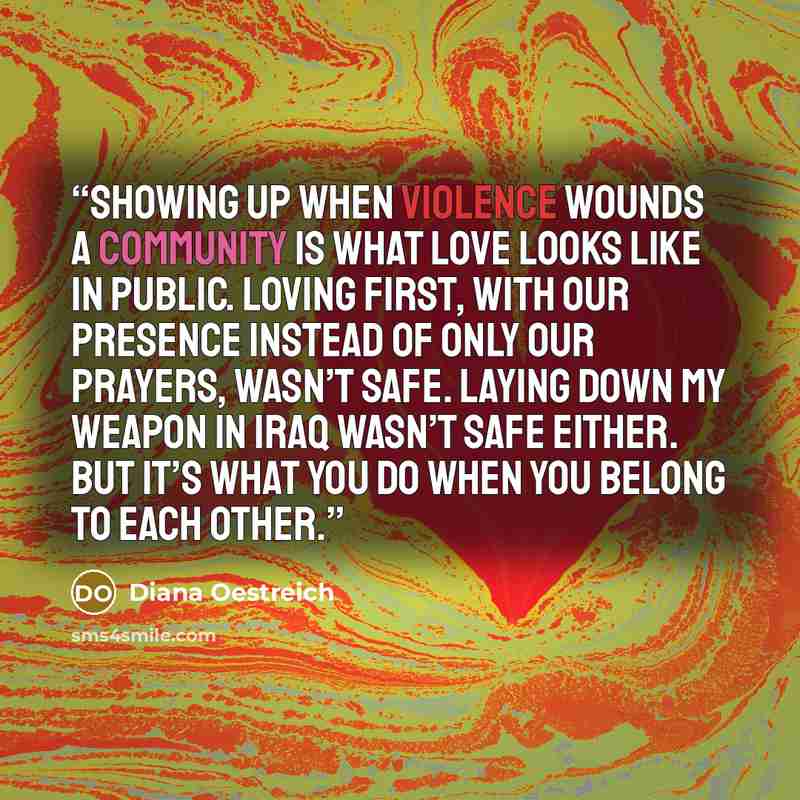“Showing up when violence wounds a community is what love looks like in public. Loving first, with our presence instead of only our prayers, wasn’t safe. Laying down my weapon in Iraq wasn’t safe either. But it’s what you do when you belong to each other.” quote by Diana Oestreich