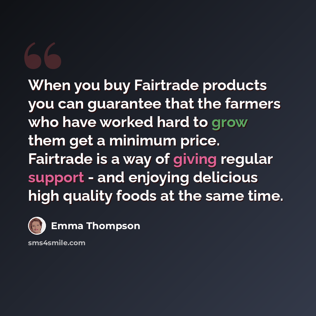 “When you buy Fairtrade products you can guarantee that the farmers who have worked hard to grow them get a minimum price. Fairtrade is a way of giving regular support - and enjoying delicious high quality foods at the same time.” quote by Emma Thompson
