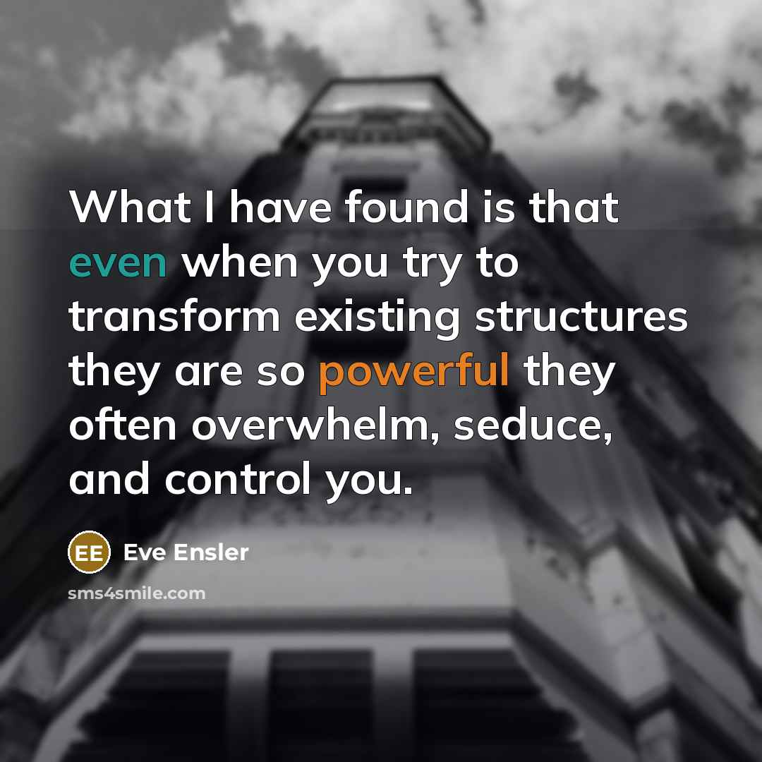 “What I have found is that even when you try to transform existing structures they are so powerful they often overwhelm, seduce, and control you.” quote by Eve Ensler