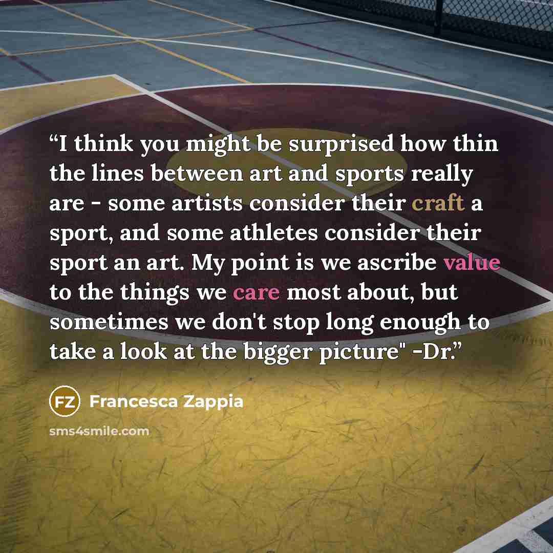 “I think you might be surprised how thin the lines between art and sports really are - some artists consider their craft a sport, and some athletes consider their sport an art. My point is we ascribe value to the things we care most about, but sometimes we don't stop long enough to take a look at…” quote by Francesca Zappia