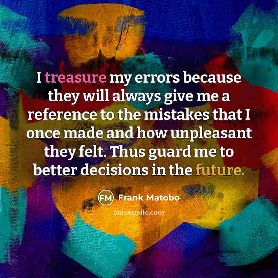 “I treasure my errors because they will always give me a reference to the mistakes that I once made and how unpleasant they felt. Thus guard me to better decisions in the future.” quote by Frank Matobo