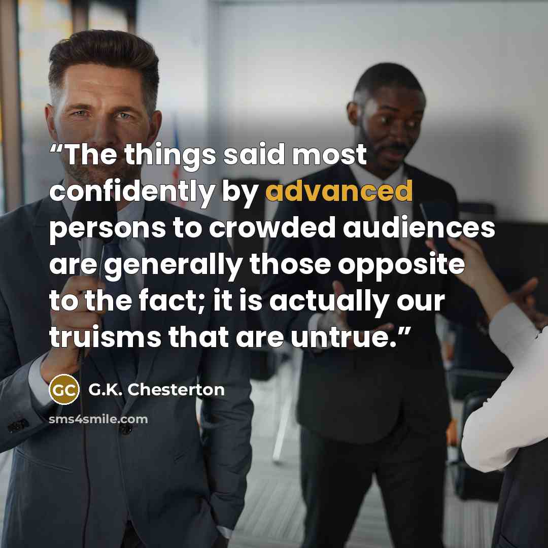 “The things said most confidently by advanced persons to crowded audiences are generally those opposite to the fact; it is actually our truisms that are untrue.” quote by G.K. Chesterton