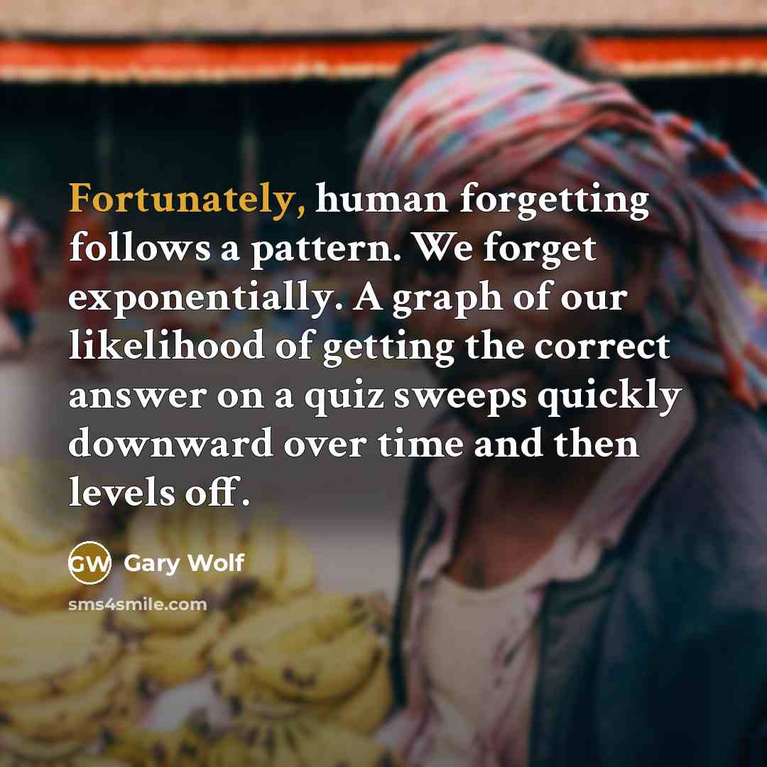 “Fortunately, human forgetting follows a pattern. We forget exponentially. A graph of our likelihood of getting the correct answer on a quiz sweeps quickly downward over time and then levels off.” quote by Gary Wolf