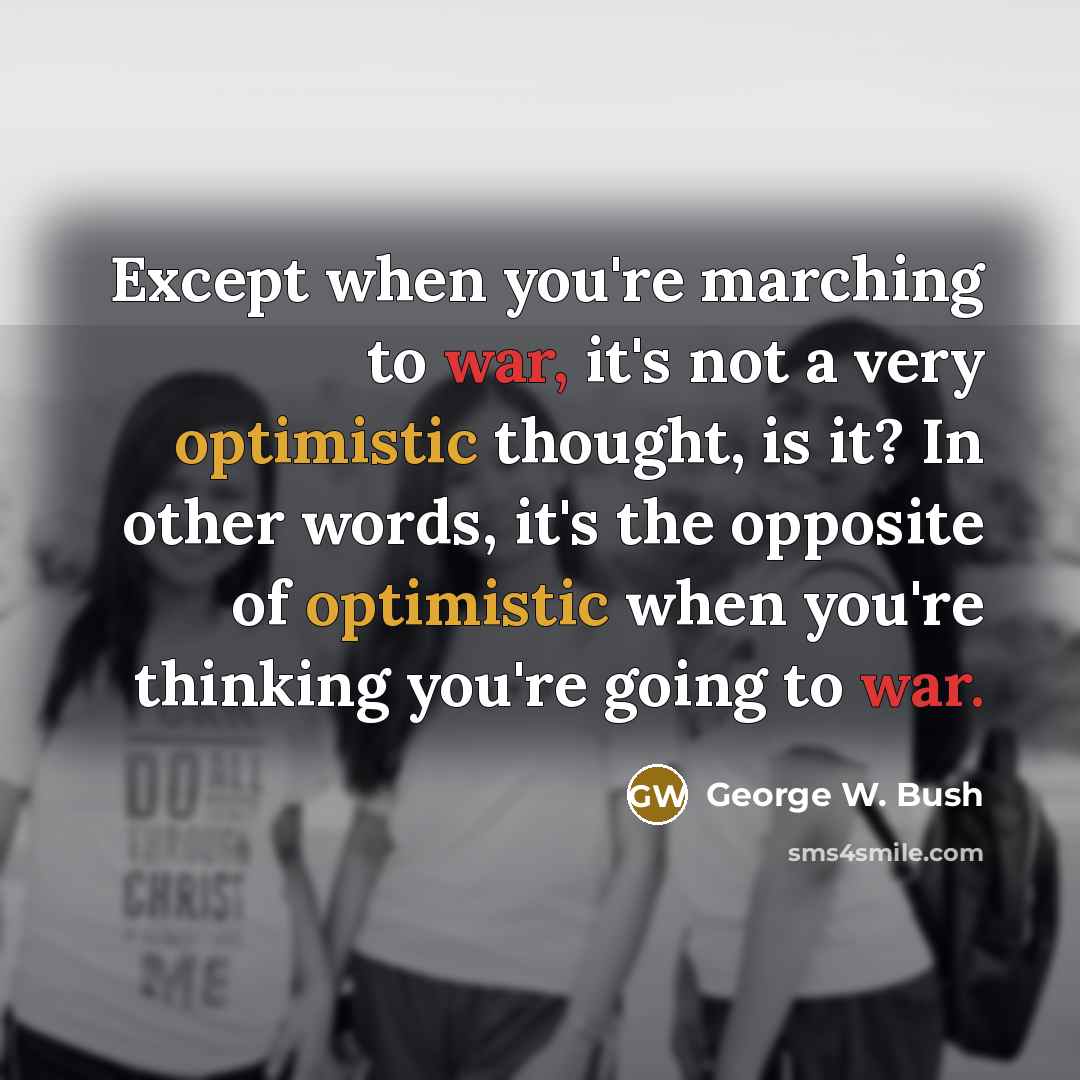 “Except when you're marching to war, it's not a very optimistic thought, is it? In other words, it's the opposite of optimistic when you're thinking you're going to war.” quote by George W. Bush