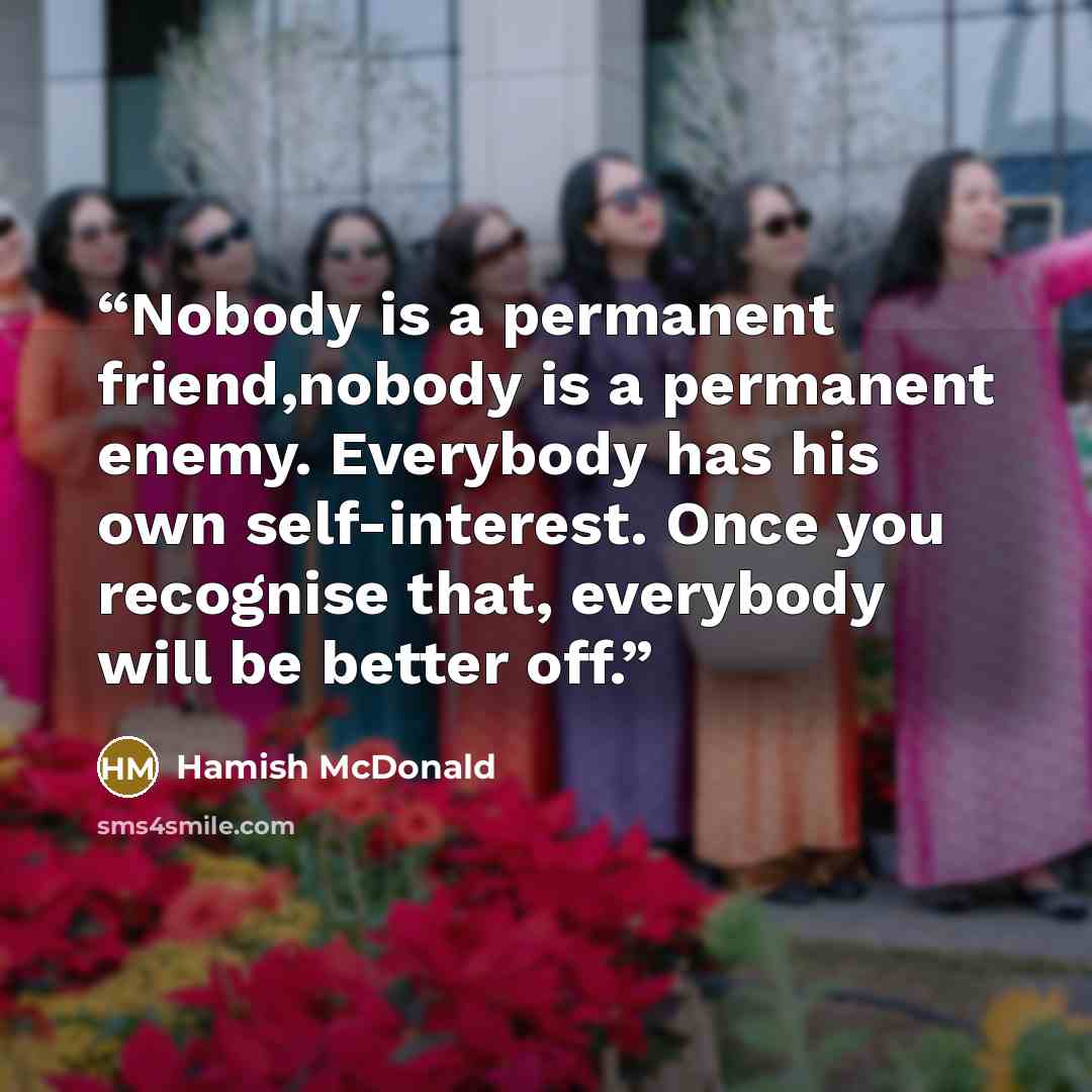 “Nobody is a permanent friend,nobody is a permanent enemy. Everybody has his own self-interest. Once you recognise that, everybody will be better off.” quote by Hamish McDonald