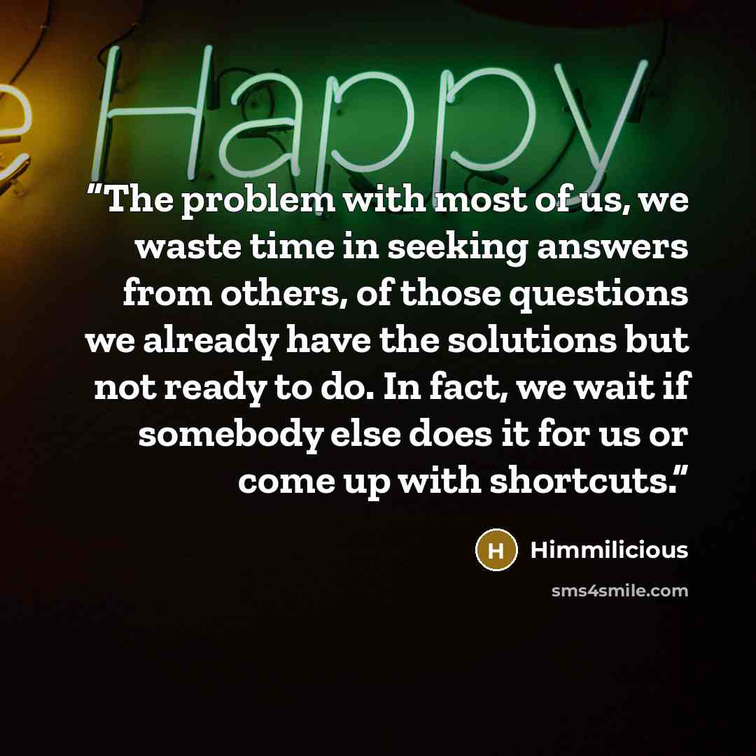 “The problem with most of us, we waste time in seeking answers from others, of those questions we already have the solutions but not ready to do. In fact, we wait if somebody else does it for us or come up with shortcuts.” quote by Himmilicious