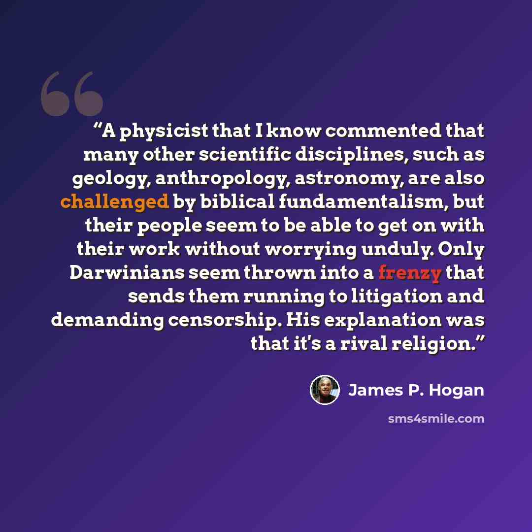 “A physicist that I know commented that many other scientific disciplines, such as geology, anthropology, astronomy, are also challenged by biblical fundamentalism, but their people seem to be able to get on with their work without worrying unduly. Only Darwinians seem thrown into a frenzy that…” quote by James P. Hogan