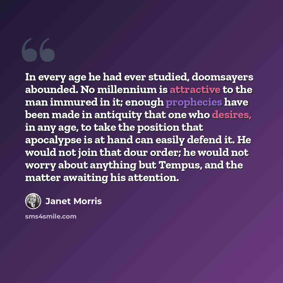 “In every age he had ever studied, doomsayers abounded. No millennium is attractive to the man immured in it; enough prophecies have been made in antiquity that one who desires, in any age, to take the position that apocalypse is at hand can easily defend it. He would not join that dour order; he…” quote by Janet Morris