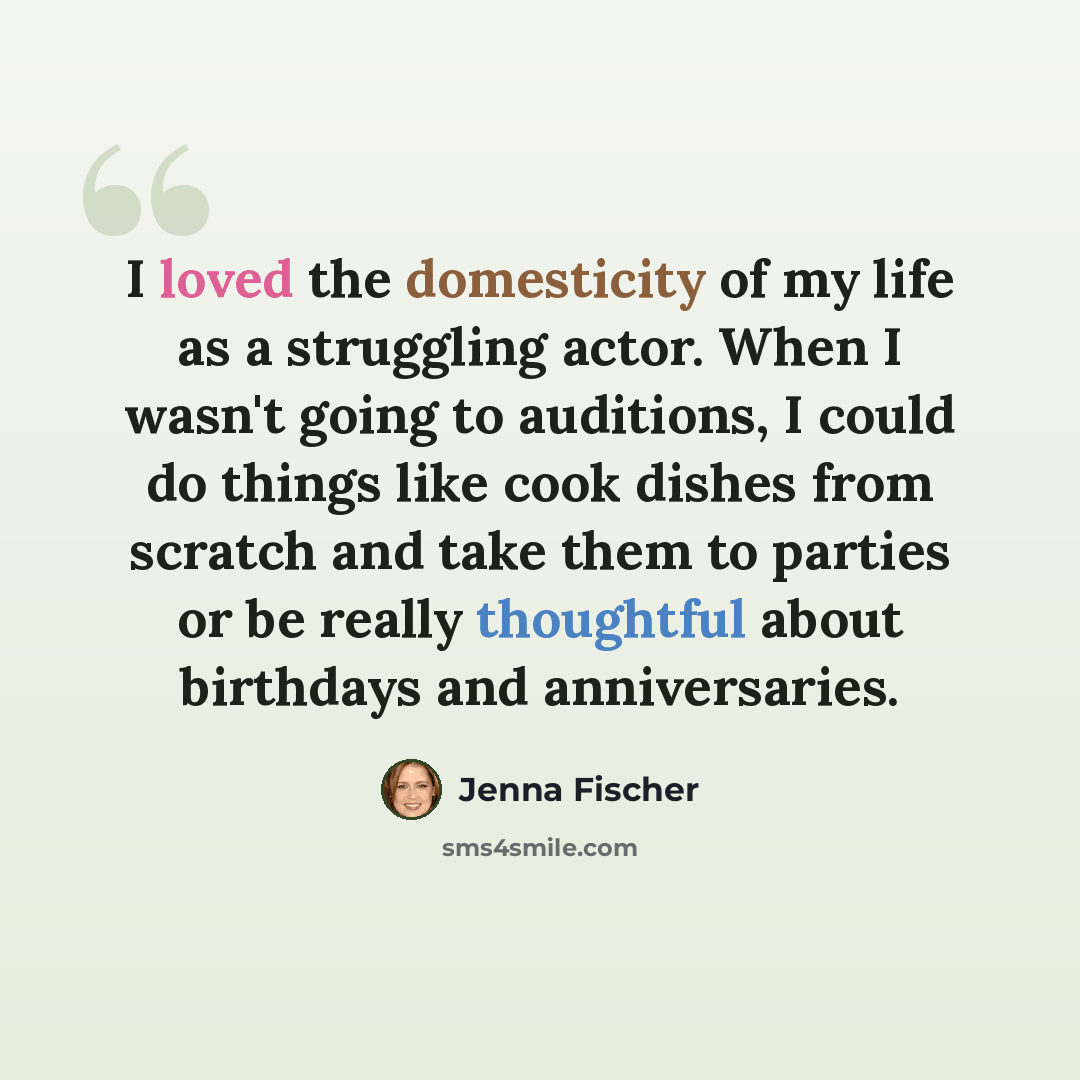 “I loved the domesticity of my life as a struggling actor. When I wasn't going to auditions, I could do things like cook dishes from scratch and take them to parties or be really thoughtful about birthdays and anniversaries.” quote by Jenna Fischer