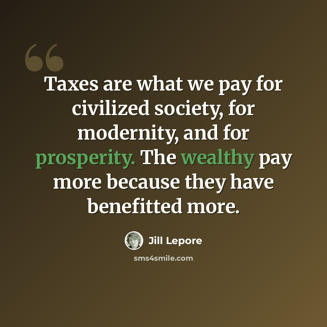 “Taxes are what we pay for civilized society, for modernity, and for prosperity. The wealthy pay more because they have benefitted more.” quote by Jill Lepore