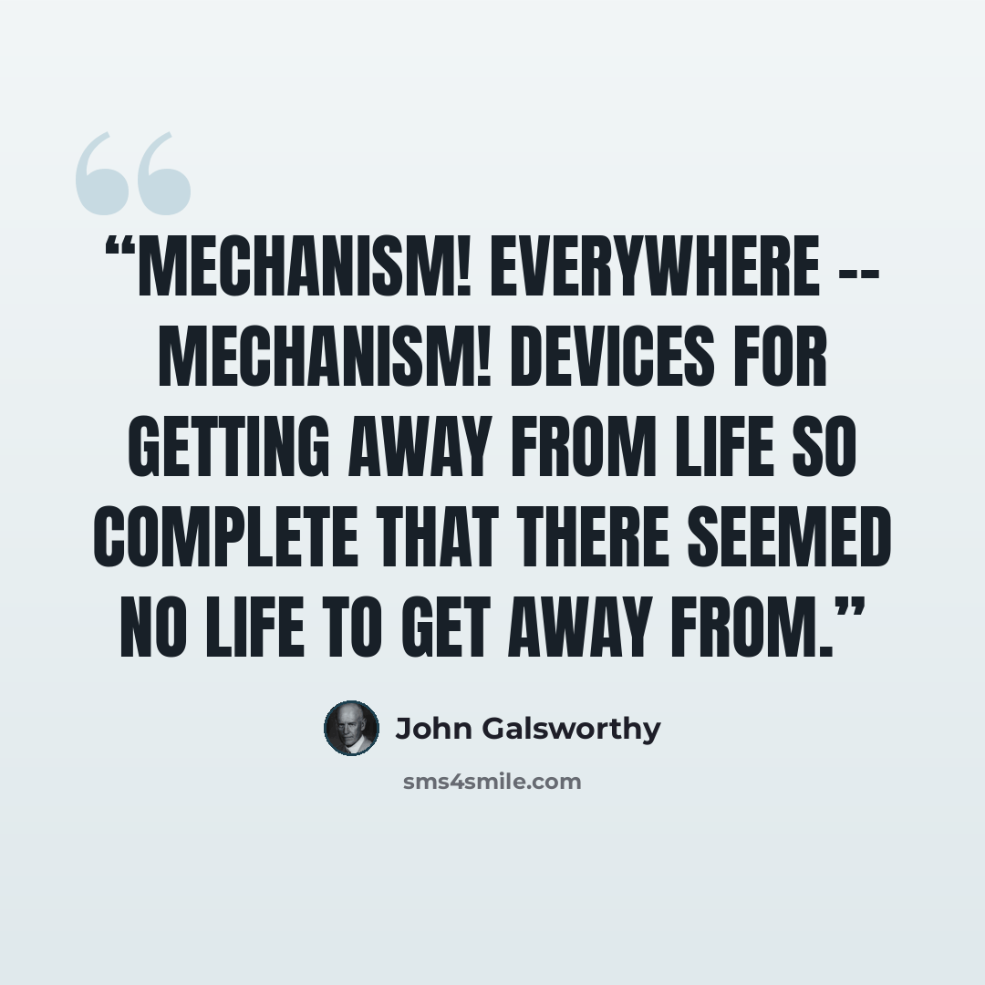 “Mechanism! Everywhere -- mechanism! Devices for getting away from life so complete that there seemed no life to get away from.” quote by John Galsworthy