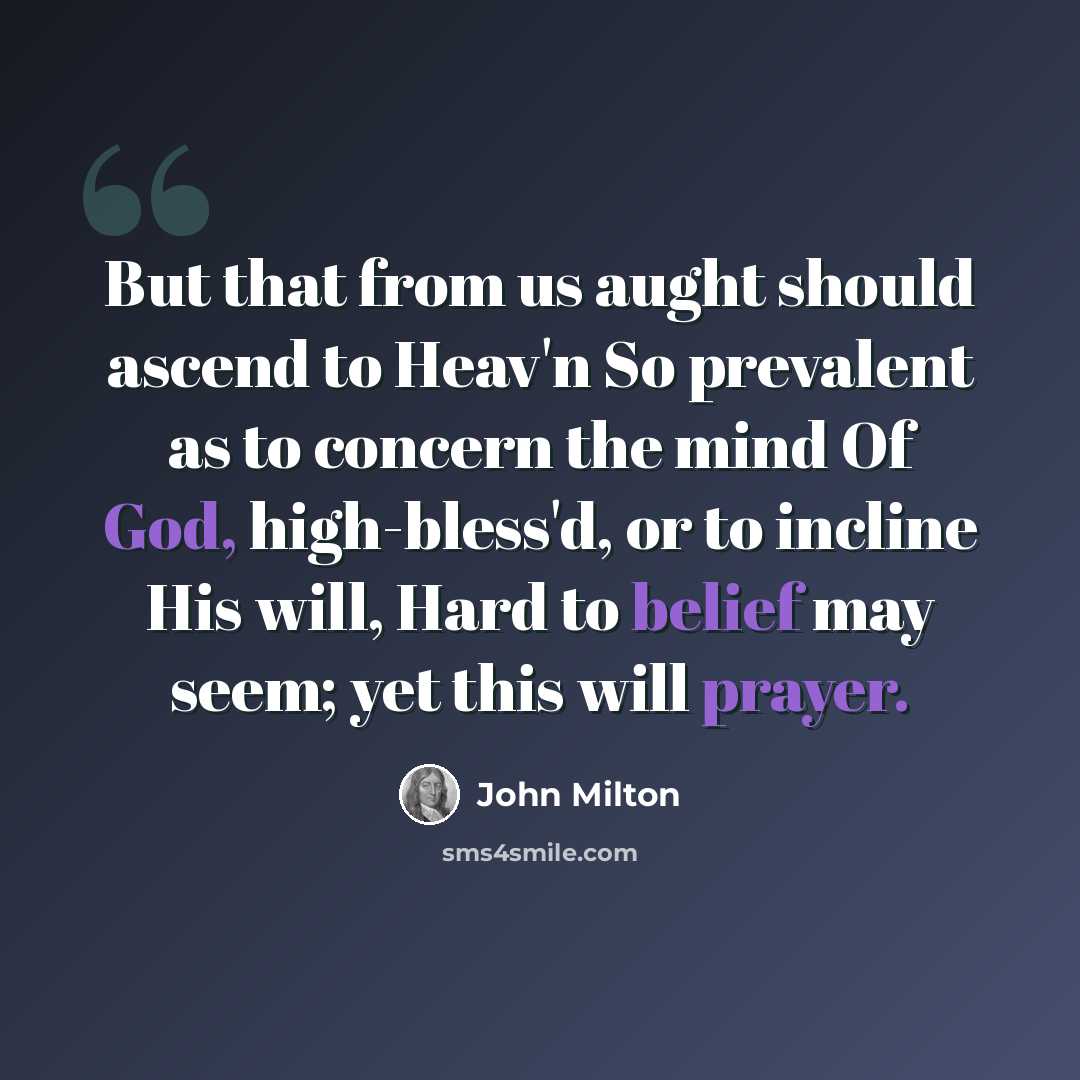 “But that from us aught should ascend to Heav'n So prevalent as to concern the mind Of God, high-bless'd, or to incline His will, Hard to belief may seem; yet this will prayer.” quote by John Milton