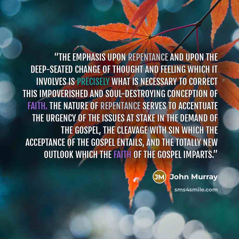 “The emphasis upon repentance and upon the deep-seated change of thought and feeling which it involves is precisely what is necessary to correct this impoverished and soul-destroying conception of faith. The nature of repentance serves to accentuate the urgency of the issues at stake in the demand…” quote by John Murray