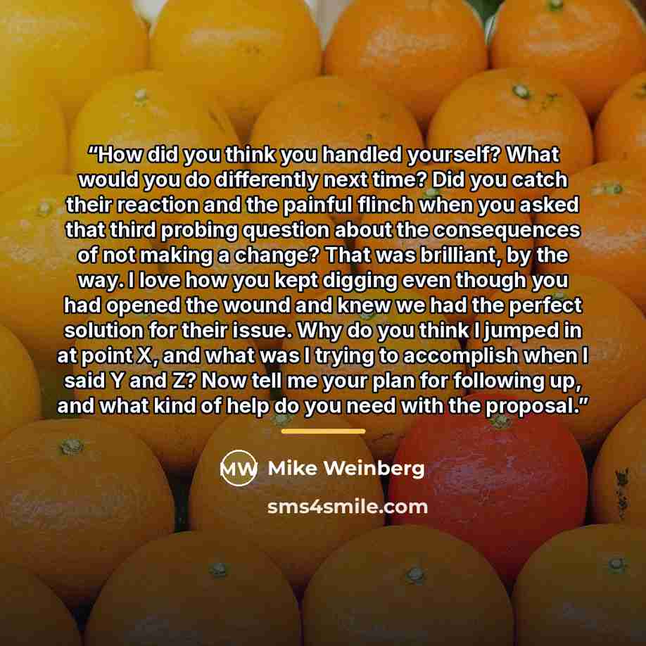 “How did you think you handled yourself? What would you do differently next time? Did you catch their reaction and the painful flinch when you asked that third probing question about the consequences of not making a change? That was brilliant, by the way. I love how you kept digging even though you…” quote by Mike Weinberg