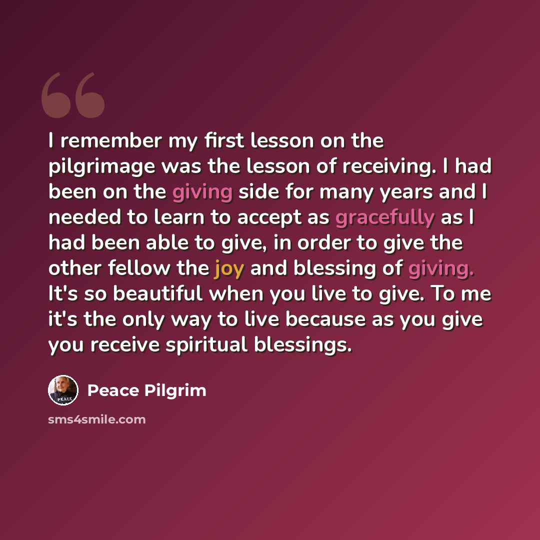 “I remember my first lesson on the pilgrimage was the lesson of receiving. I had been on the giving side for many years and I needed to learn to accept as gracefully as I had been able to give, in order to give the other fellow the joy and blessing of giving. It's so beautiful when you live to…” quote by Peace Pilgrim