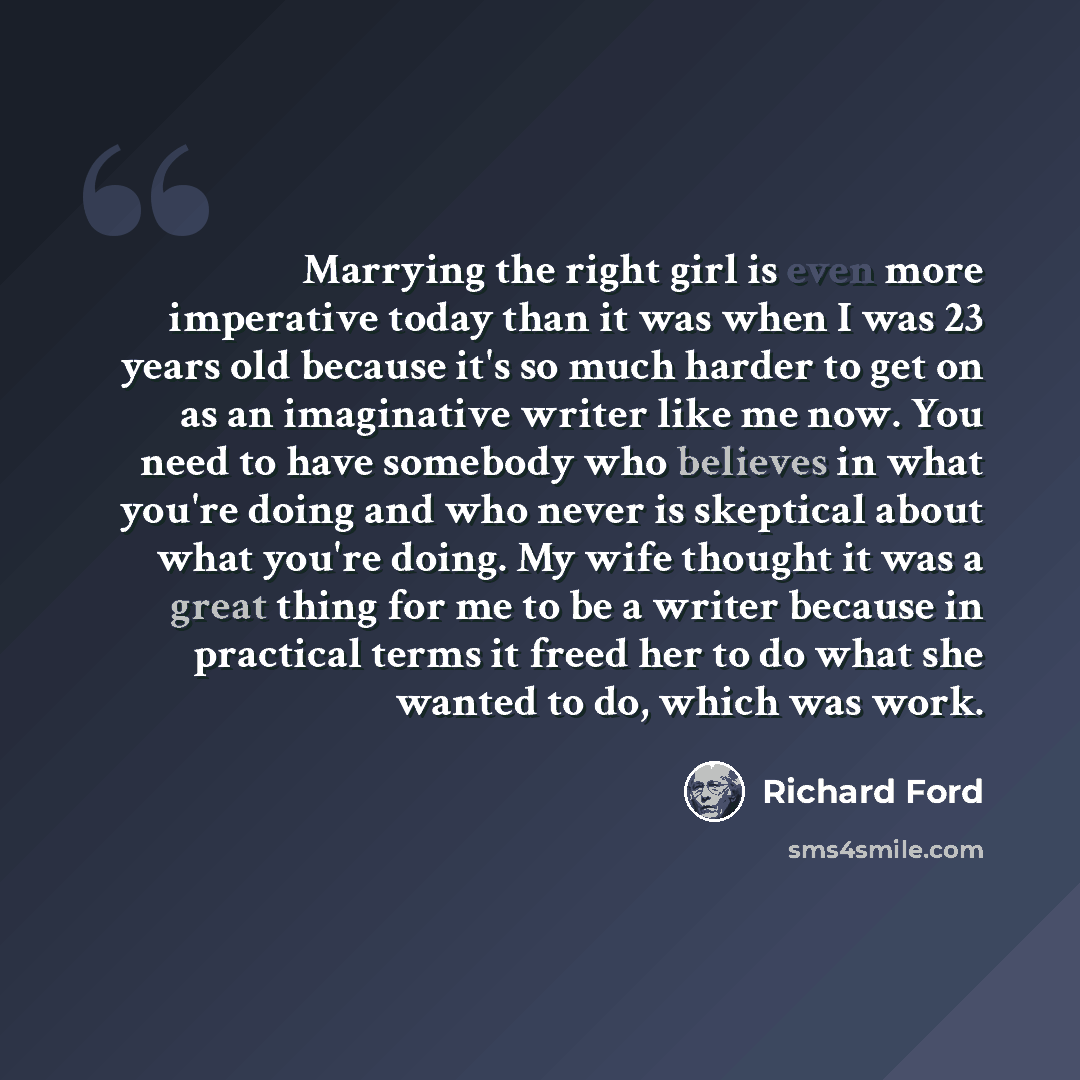 “Marrying the right girl is even more imperative today than it was when I was 23 years old because it's so much harder to get on as an imaginative writer like me now. You need to have somebody who believes in what you're doing and who never is skeptical about what you're doing. My wife thought it…” quote by Richard Ford