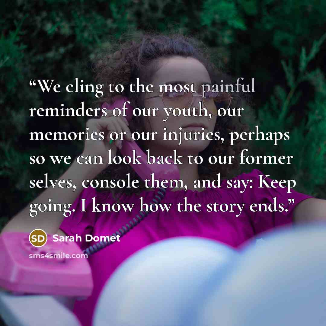 “We cling to the most painful reminders of our youth, our memories or our injuries, perhaps so we can look back to our former selves, console them, and say: Keep going. I know how the story ends.” quote by Sarah Domet