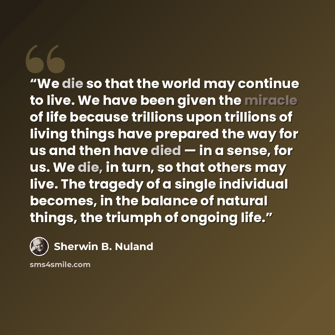 “We die so that the world may continue to live. We have been given the miracle of life because trillions upon trillions of living things have prepared the way for us and then have died — in a sense, for us. We die, in turn, so that others may live. The tragedy of a single individual becomes, in the…” quote by Sherwin B. Nuland