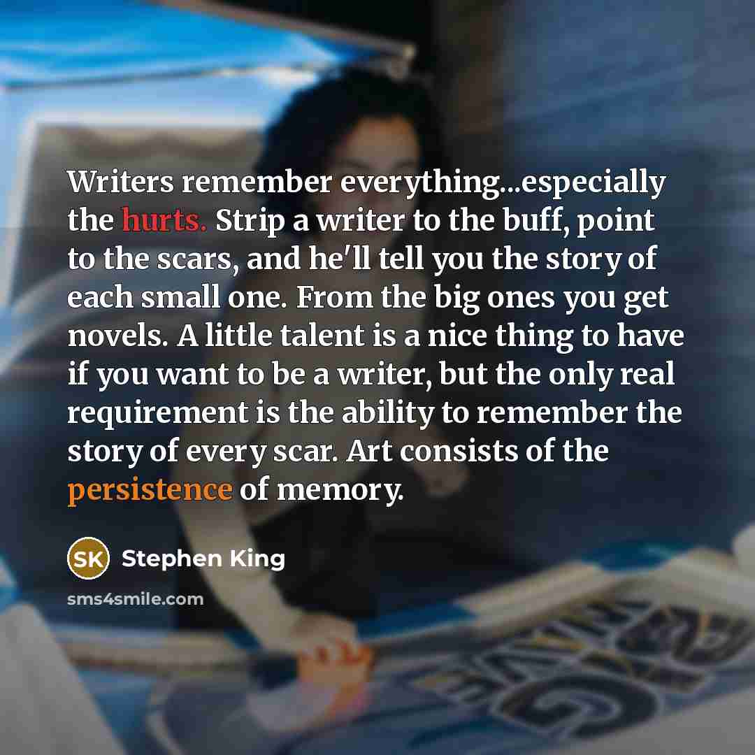 “Writers remember everything...especially the hurts. Strip a writer to the buff, point to the scars, and he'll tell you the story of each small one. From the big ones you get novels. A little talent is a nice thing to have if you want to be a writer, but the only real requirement is the ability to…” quote by Stephen King