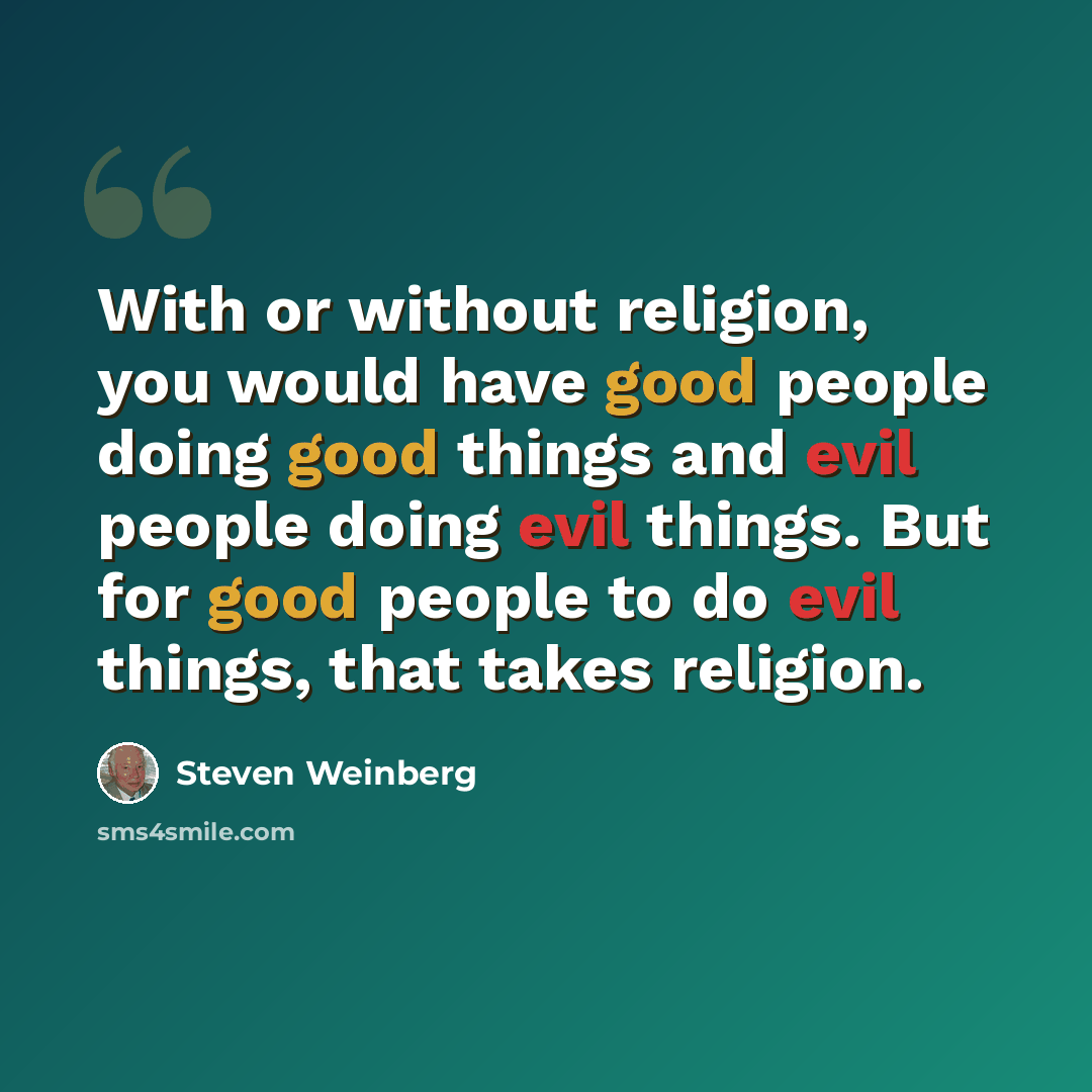 “With or without religion, you would have good people doing good things and evil people doing evil things. But for good people to do evil things, that takes religion.” quote by Steven Weinberg