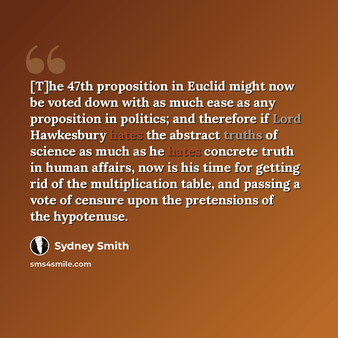 “[T]he 47th proposition in Euclid might now be voted down with as much ease as any proposition in politics; and therefore if Lord Hawkesbury hates the abstract truths of science as much as he hates concrete truth in human affairs, now is his time for getting rid of the multiplication table, and…” quote by Sydney Smith