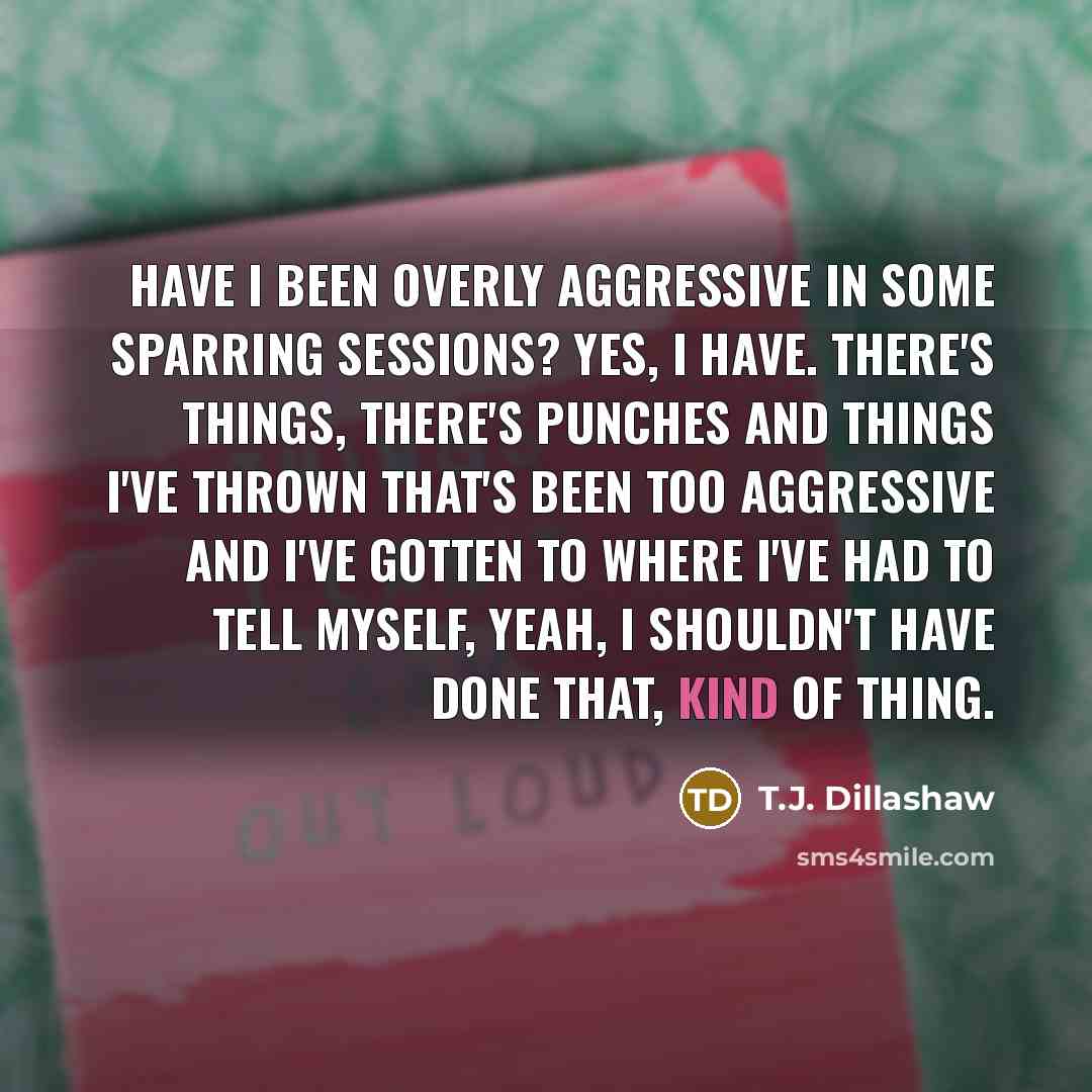 “Have I been overly aggressive in some sparring sessions? Yes, I have. There's things, there's punches and things I've thrown that's been too aggressive and I've gotten to where I've had to tell myself, yeah, I shouldn't have done that, kind of thing.” quote by T.J. Dillashaw