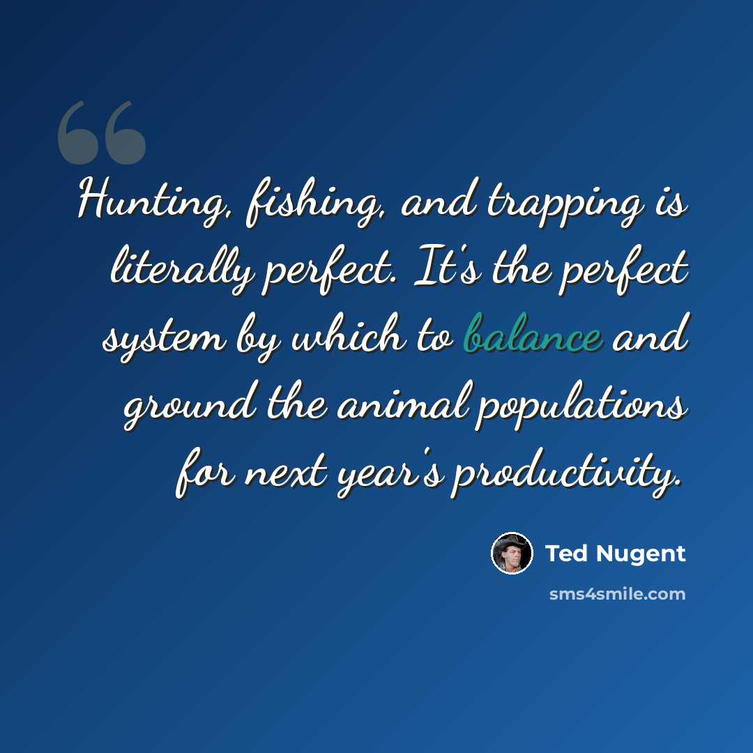 “Hunting, fishing, and trapping is literally perfect. It's the perfect system by which to balance and ground the animal populations for next year's productivity.” quote by Ted Nugent