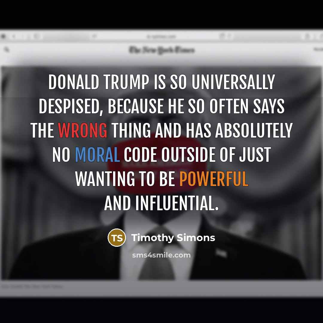 “Donald Trump is so universally despised, because he so often says the wrong thing and has absolutely no moral code outside of just wanting to be powerful and influential.” quote by Timothy Simons