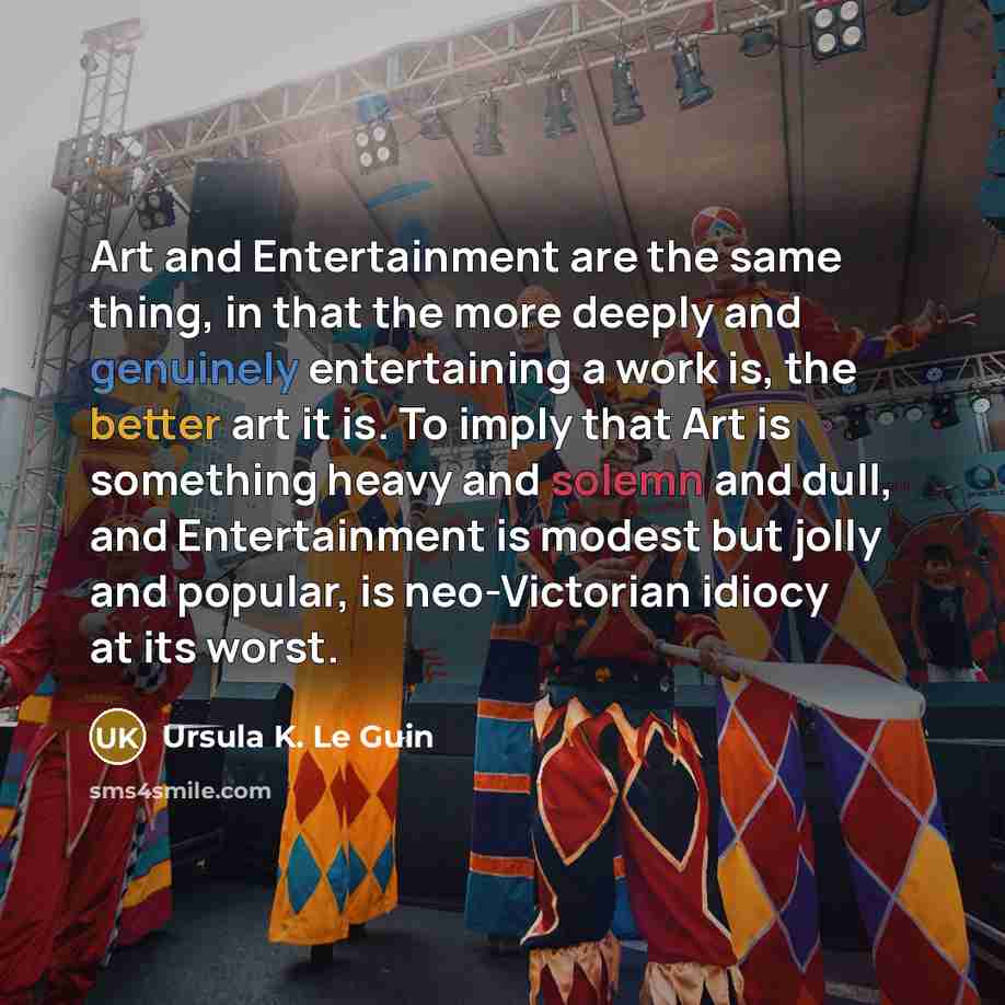 “Art and Entertainment are the same thing, in that the more deeply and genuinely entertaining a work is, the better art it is. To imply that Art is something heavy and solemn and dull, and Entertainment is modest but jolly and popular, is neo-Victorian idiocy at its worst.” quote by Ursula K. Le Guin