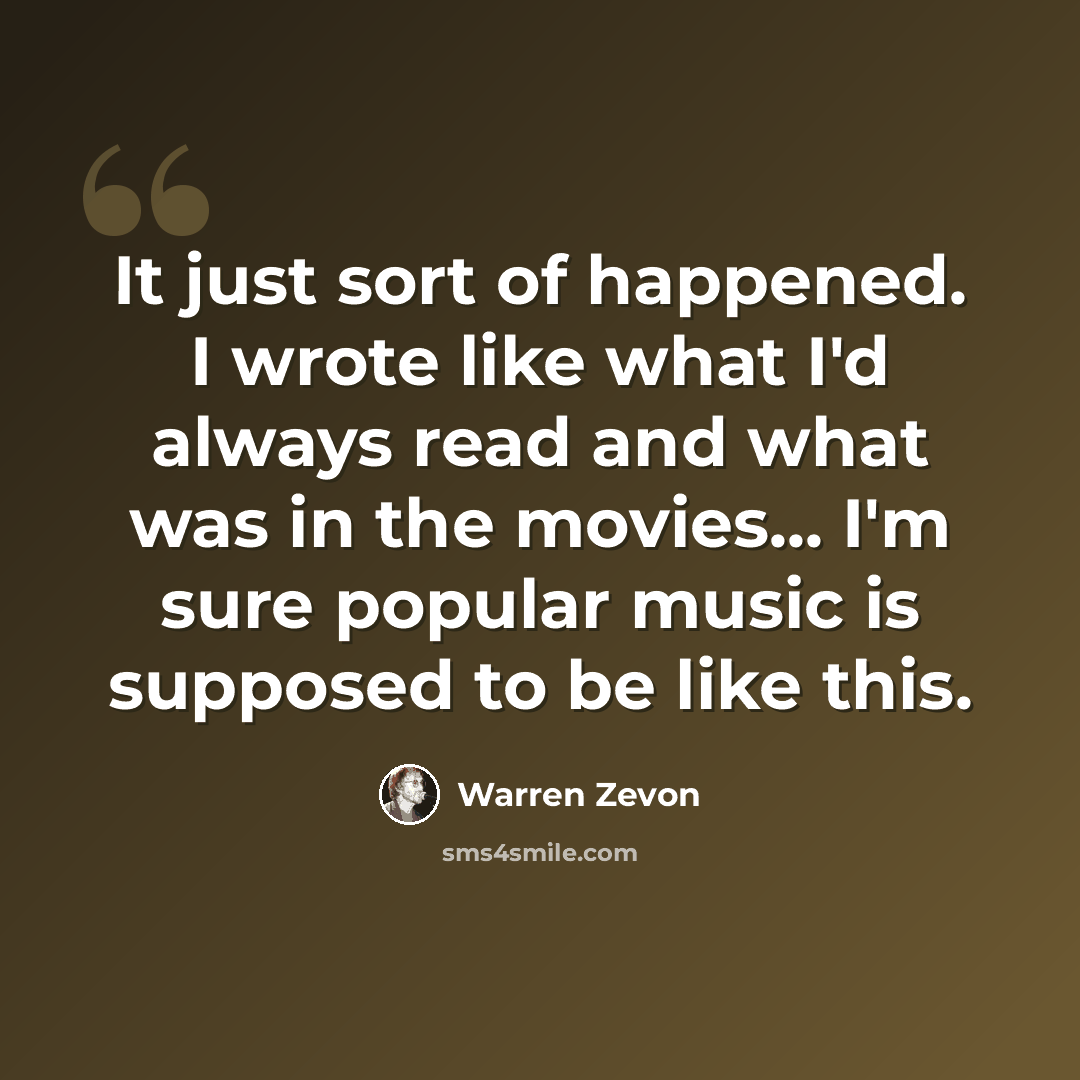 “It just sort of happened. I wrote like what I'd always read and what was in the movies... I'm sure popular music is supposed to be like this.” quote by Warren Zevon