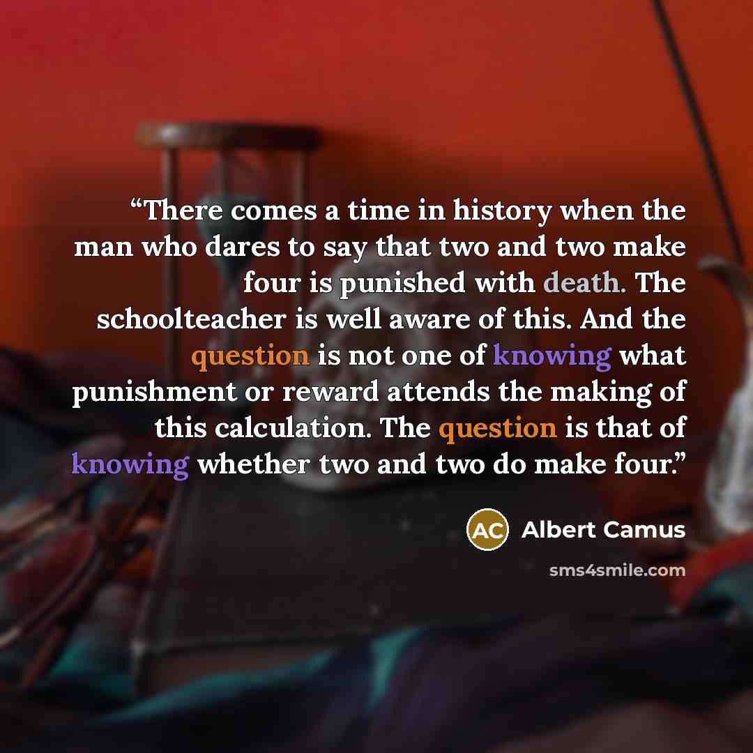 “There comes a time in history when the man who dares to say that two and two make four is punished with death. The schoolteacher is well aware of this. And the question is not one of knowing what punishment or reward attends the making of this calculation. The question is that of knowing whether…” quote by Albert Camus