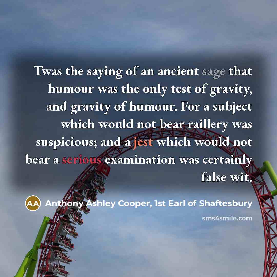 “Twas the saying of an ancient sage that humour was the only test of gravity, and gravity of humour. For a subject which would not bear raillery was suspicious; and a jest which would not bear a serious examination was certainly false wit.” quote by Anthony Ashley Cooper, 1st Earl of Shaftesbury