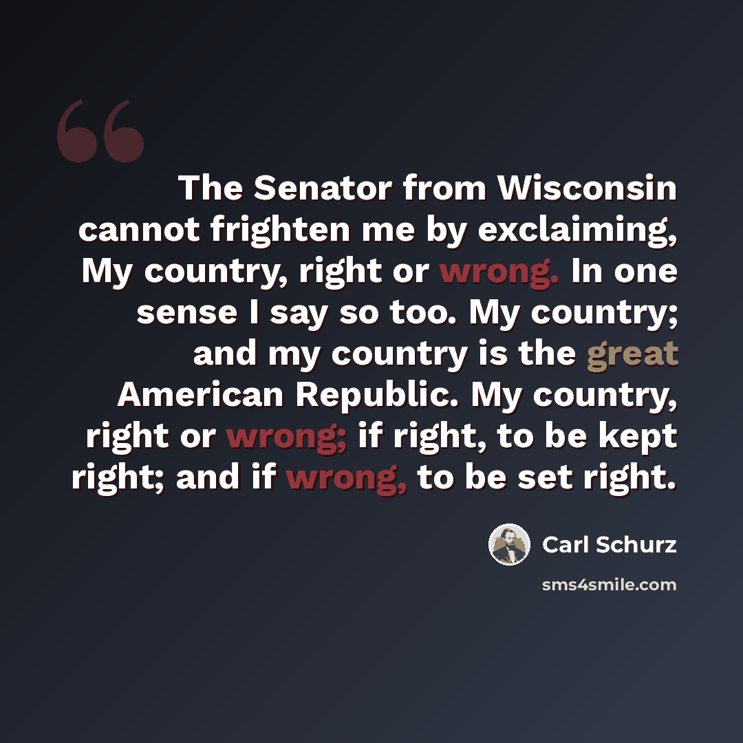 “The Senator from Wisconsin cannot frighten me by exclaiming, My country, right or wrong. In one sense I say so too. My country; and my country is the great American Republic. My country, right or wrong; if right, to be kept right; and if wrong, to be set right.” quote by Carl Schurz