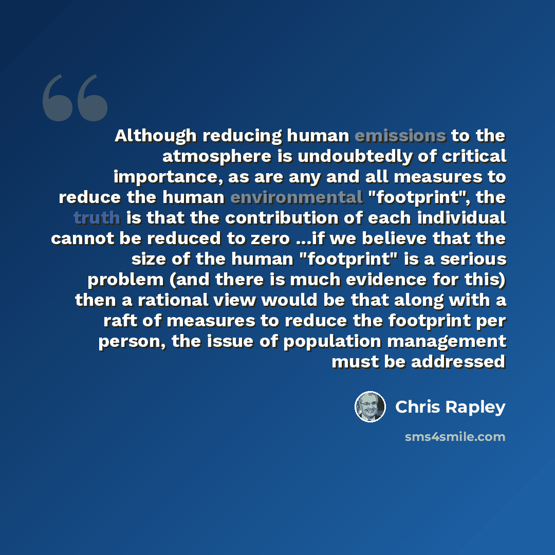 “Although reducing human emissions to the atmosphere is undoubtedly of critical importance, as are any and all measures to reduce the human environmental "footprint", the truth is that the contribution of each individual cannot be reduced to zero ...if we believe that the size of the human…” quote by Chris Rapley