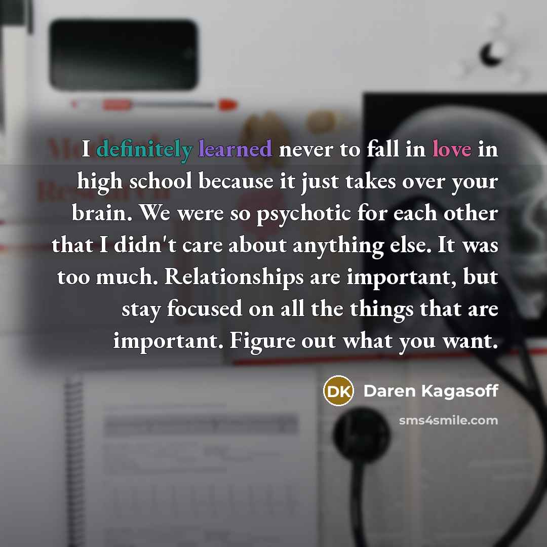 “I definitely learned never to fall in love in high school because it just takes over your brain. We were so psychotic for each other that I didn't care about anything else. It was too much. Relationships are important, but stay focused on all the things that are important. Figure out what you want.” quote by Daren Kagasoff