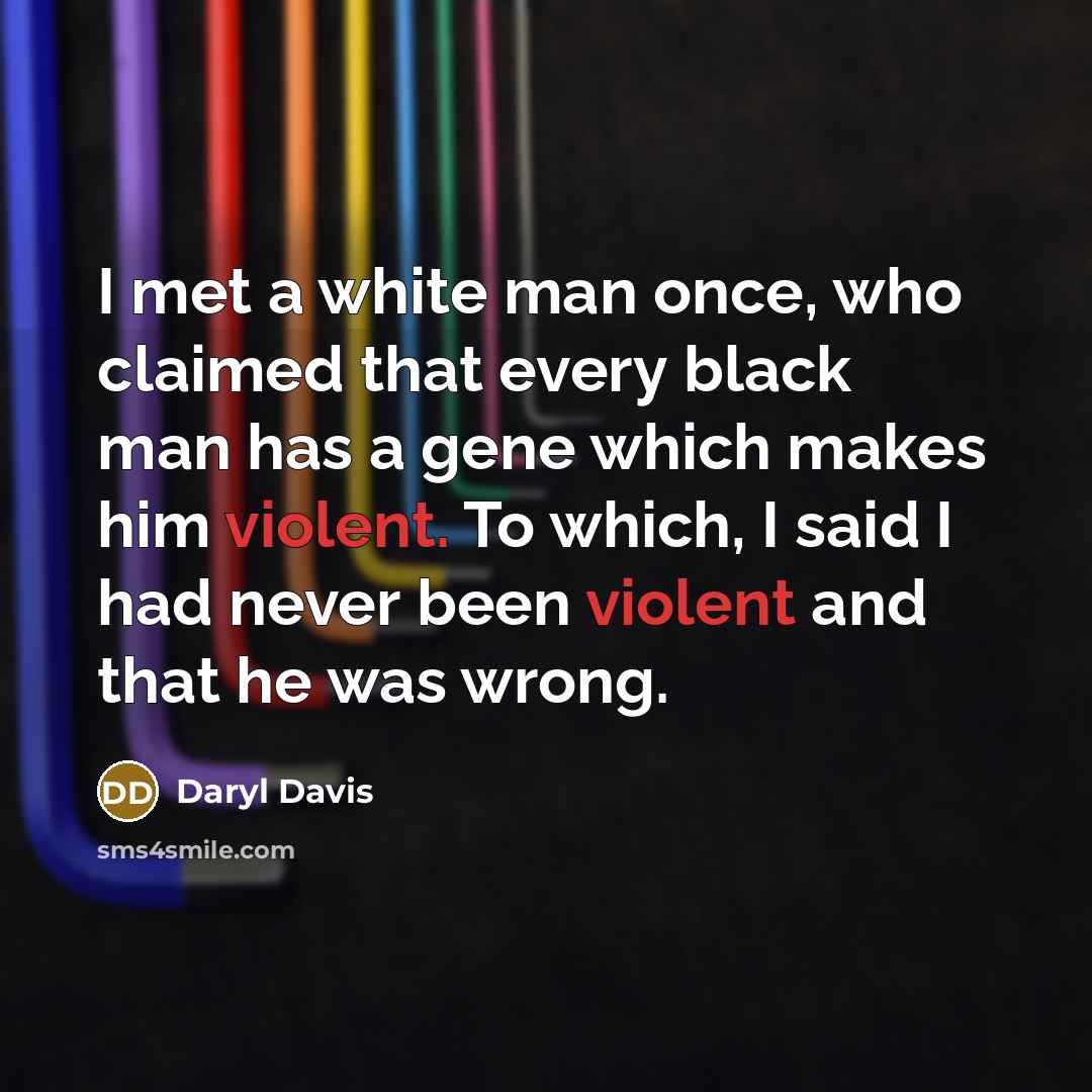 “I met a white man once, who claimed that every black man has a gene which makes him violent. To which, I said I had never been violent and that he was wrong.” quote by Daryl Davis