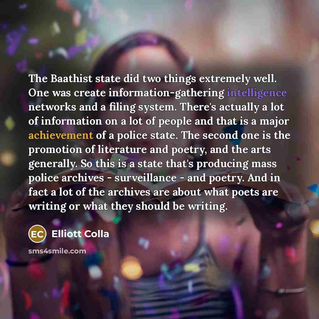 “The Baathist state did two things extremely well. One was create information-gathering intelligence networks and a filing system. There's actually a lot of information on a lot of people and that is a major achievement of a police state. The second one is the promotion of literature and poetry…” quote by Elliott Colla
