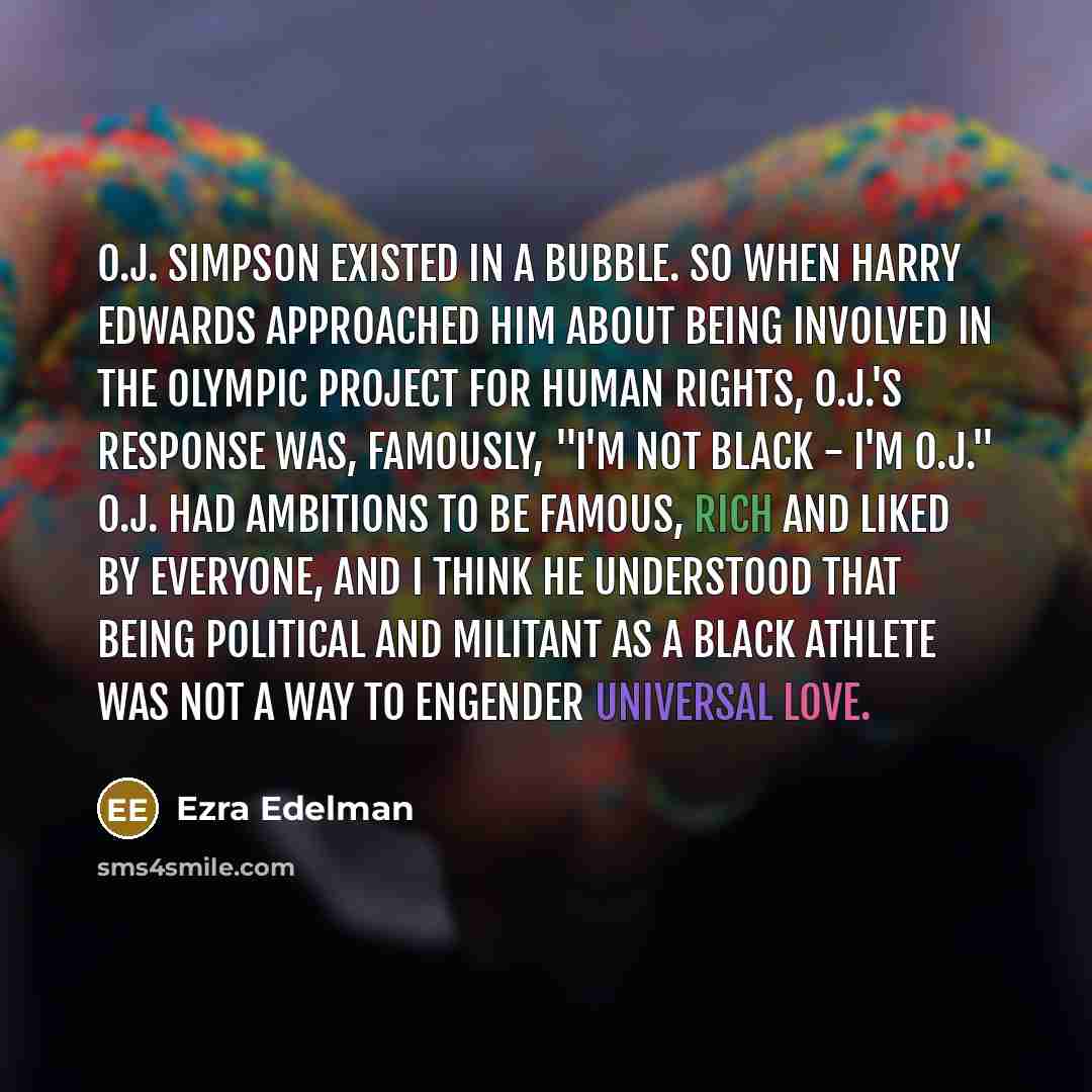 “O.J. Simpson existed in a bubble. So when Harry Edwards approached him about being involved in the Olympic Project for Human Rights, O.J.'s response was, famously, "I'm not black - I'm O.J." O.J. had ambitions to be famous, rich and liked by everyone, and I think he understood that being political…” quote by Ezra Edelman