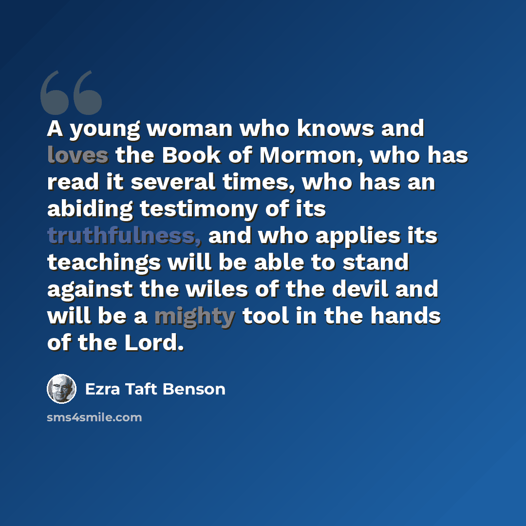 “A young woman who knows and loves the Book of Mormon, who has read it several times, who has an abiding testimony of its truthfulness, and who applies its teachings will be able to stand against the wiles of the devil and will be a mighty tool in the hands of the Lord.” quote by Ezra Taft Benson