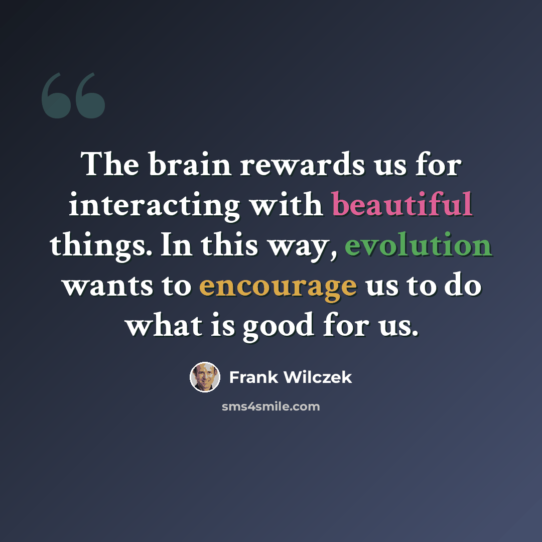 “The brain rewards us for interacting with beautiful things. In this way, evolution wants to encourage us to do what is good for us.” quote by Frank Wilczek